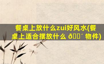 餐桌上放什么zui
好风水(餐桌上适合摆放什么 🌴 物件)